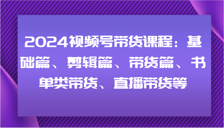 2024视频号带货课程：基础篇、剪辑篇、带货篇、书单类带货、直播带货等-甄选网创