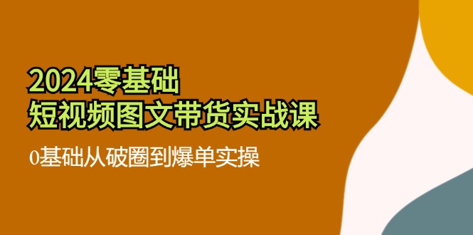 2024零基础短视频图文带货实战课：0基础从破圈到爆单实操（36节）-甄选网创