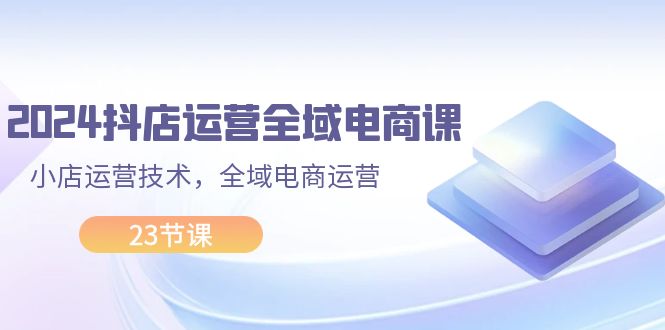 （11898期）2024抖店运营-全域电商课，小店运营技术，全域电商运营（23节课）-甄选网创