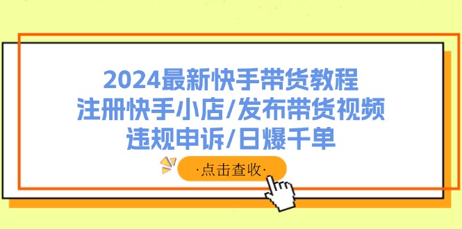 （11938期）2024最新快手带货教程：注册快手小店/发布带货视频/违规申诉/日爆千单-甄选网创