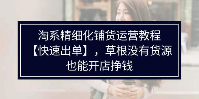 （11937期）淘系精细化铺货运营教程【快速出单】，草根没有货源，也能开店挣钱-甄选网创