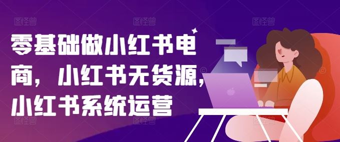 零基础做小红书电商，小红书无货源，小红书系统运营-甄选网创