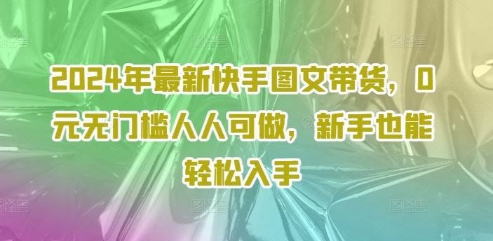 2024年最新快手图文带货，0元无门槛人人可做，新手也能轻松入手-甄选网创