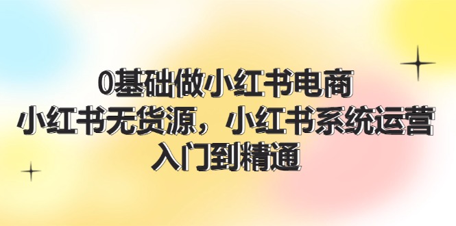 （11960期）0基础做小红书电商，小红书无货源，小红书系统运营，入门到精通 (70节)-甄选网创