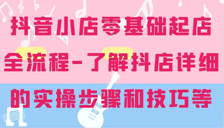 抖音小店零基础起店全流程-详细学习抖店的实操步骤和技巧等-甄选网创