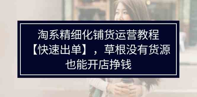 淘系精细化铺货运营教程，普通人没有货源也能快速开店出单挣钱（538节）-甄选网创