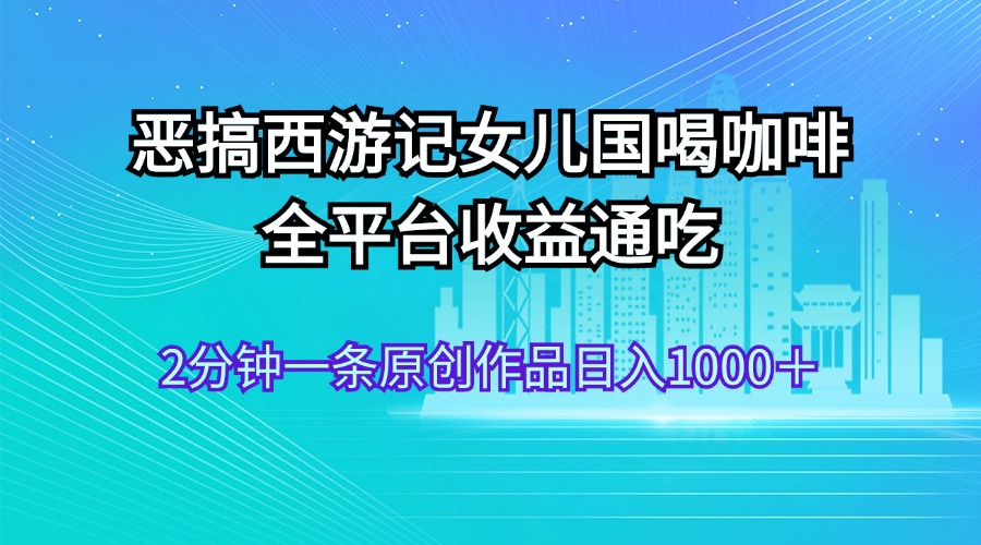 （11985期）恶搞西游记女儿国喝咖啡 全平台收益通吃 2分钟一条原创作品日入1000＋-甄选网创