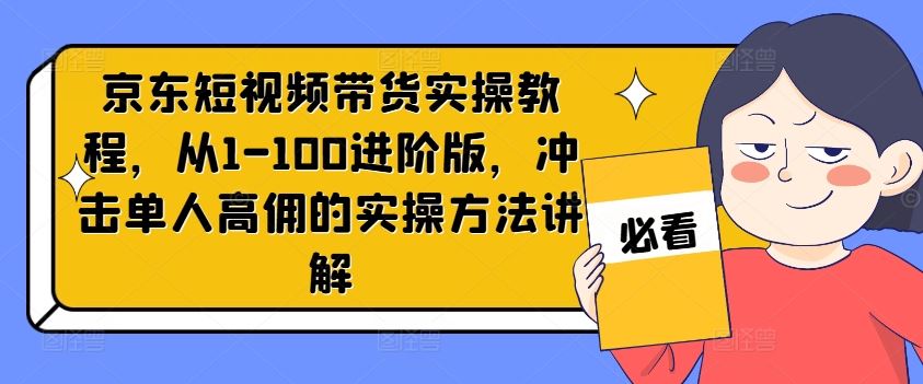 京东短视频带货实操教程，从1-100进阶版，冲击单人高佣的实操方法讲解-甄选网创