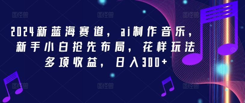 2024新蓝海赛道，ai制作音乐，新手小白抢先布局，花样玩法多项收益，日入300+【揭秘】-甄选网创