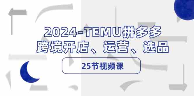 2024TEMU拼多多跨境开店、运营、选品（25节视频课）-甄选网创