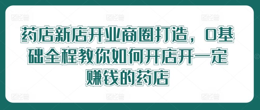 药店新店开业商圈打造，0基础全程教你如何开店开一定赚钱的药店-甄选网创