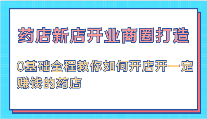 药店新店开业商圈打造-0基础全程教你如何开店开一定赚钱的药店-甄选网创