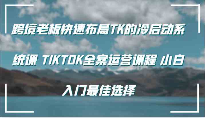 跨境老板快速布局TK的冷启动系统课 TIKTOK全案运营课程 小白入门最佳选择-甄选网创