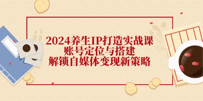 2024养生IP打造实战课：账号定位与搭建，解锁自媒体变现新策略-甄选网创