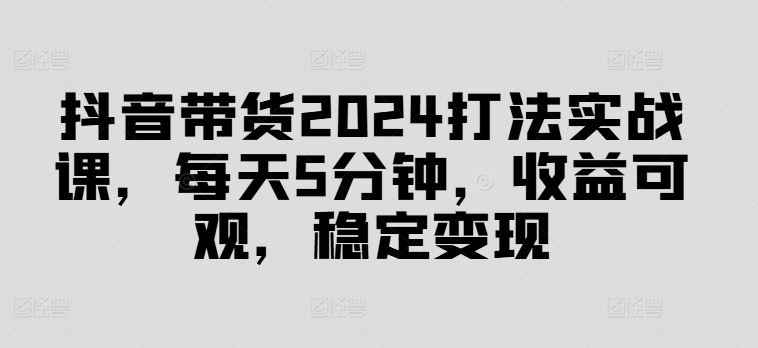 抖音带货2024打法实战课，每天5分钟，收益可观，稳定变现【揭秘】-甄选网创