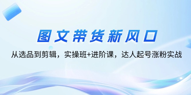 （12306期）图文带货新风口：从选品到剪辑，实操班+进阶课，达人起号涨粉实战-甄选网创