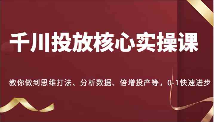 千川投放核心实操课，教你做到思维打法、分析数据、倍增投产等，0-1快速进步-甄选网创