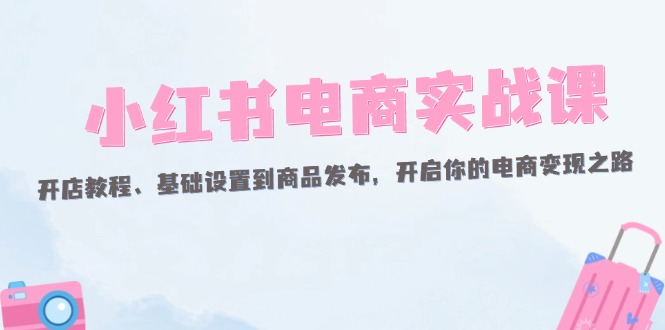 （12367期）小红书电商实战课：开店教程、基础设置到商品发布，开启你的电商变现之路-甄选网创