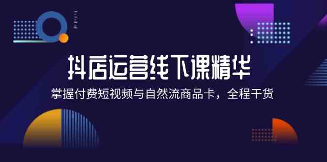 抖店进阶线下课精华：掌握付费短视频与自然流商品卡，全程干货！-甄选网创