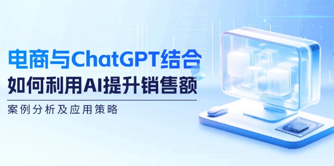 （12479期）电商与ChatGPT结合：如何利用AI提升销售额，案例分析及应用策略-甄选网创