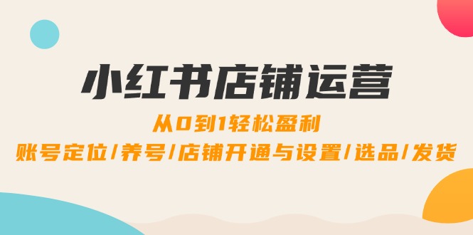 小红书店铺运营：0到1轻松盈利，账号定位/养号/店铺开通与设置/选品/发货-甄选网创