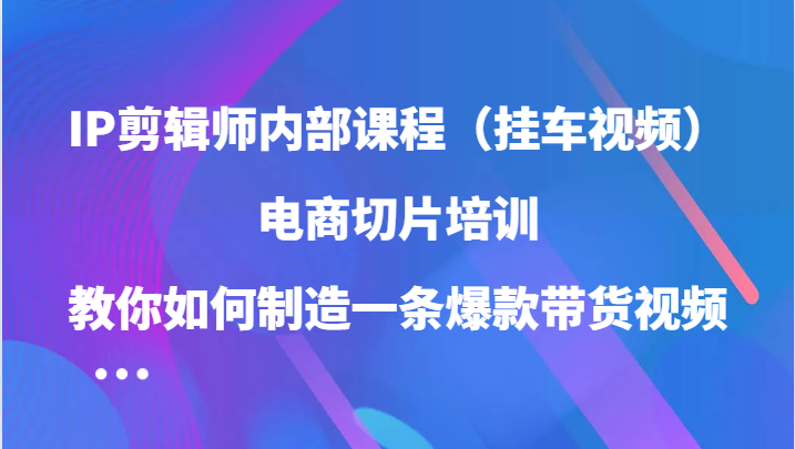 IP剪辑师内部课程（挂车视频），电商切片培训，教你如何制造一条爆款带货视频-甄选网创