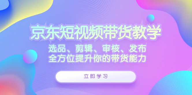 京东短视频带货教学：选品、剪辑、审核、发布，全方位提升你的带货能力-甄选网创