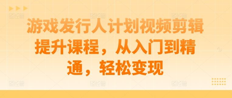 游戏发行人计划视频剪辑提升课程，从入门到精通，轻松变现-甄选网创