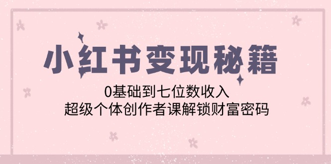 （12555期）小红书变现秘籍：0基础到七位数收入，超级个体创作者课解锁财富密码-甄选网创