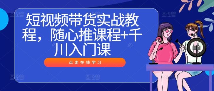短视频带货实战教程，随心推课程+千川入门课-甄选网创