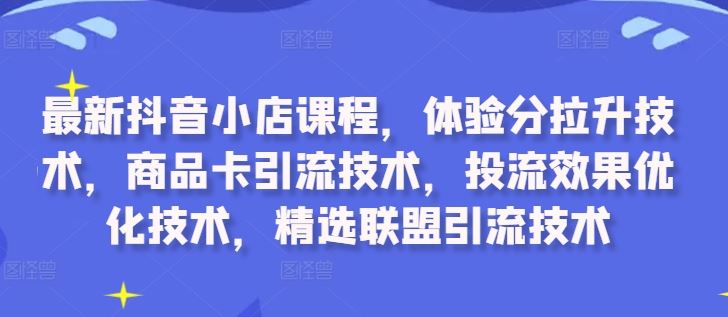 最新抖音小店课程，体验分拉升技术，商品卡引流技术，投流效果优化技术，精选联盟引流技术-甄选网创