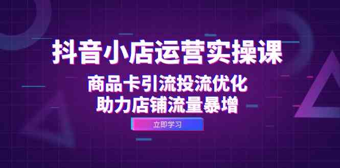 抖音小店运营实操课：商品卡引流投流优化，助力店铺流量暴增-甄选网创