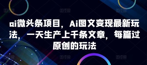 ai微头条项目，Ai图文变现最新玩法，一天生产上千条文章，每篇过原创的玩法-甄选网创