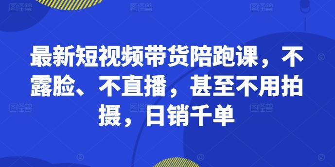 最新短视频带货陪跑课，不露脸、不直播，甚至不用拍摄，日销千单-甄选网创