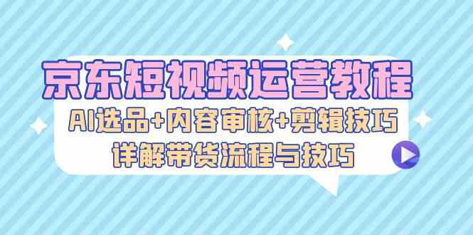 京东短视频运营教程：AI选品+内容审核+剪辑技巧，详解带货流程与技巧-甄选网创