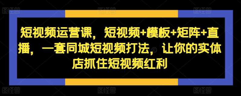 短视频运营课，短视频+模板+矩阵+直播，一套同城短视频打法，让你的实体店抓住短视频红利-甄选网创