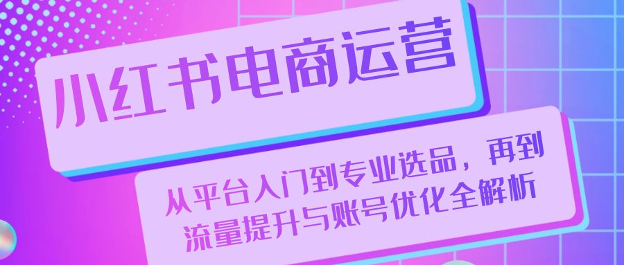 （13043期）小红书电商运营：从平台入门到专业选品，再到流量提升与账号优化全解析-甄选网创