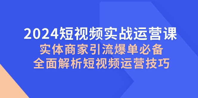 （12987期）2024短视频实战运营课，实体商家引流爆单必备，全面解析短视频运营技巧-甄选网创