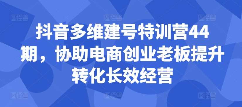 抖音多维建号特训营44期，协助电商创业老板提升转化长效经营-甄选网创