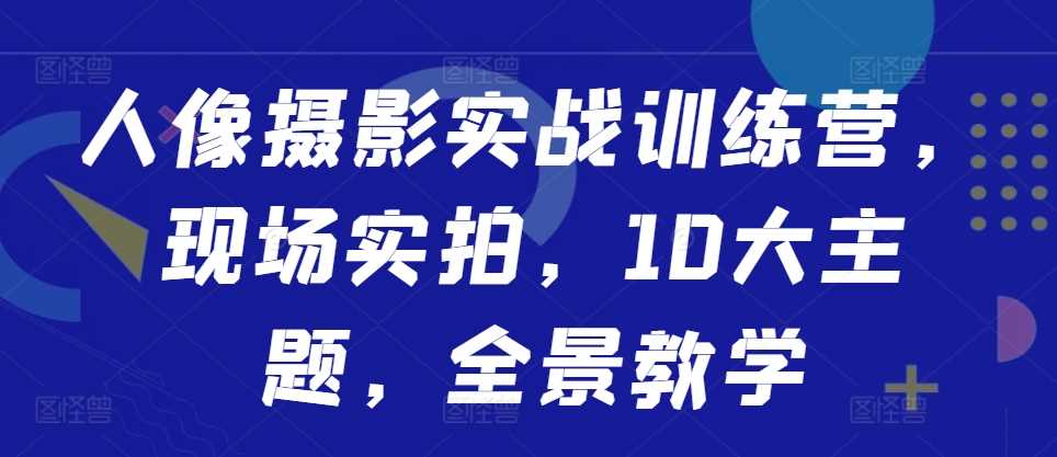 人像摄影实战训练营，现场实拍，10大主题，全景教学-甄选网创