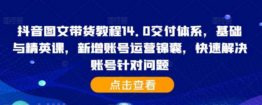 抖音图文带货教程14.0交付体系，基础与精英课，新增账号运营锦囊，快速解决账号针对问题-甄选网创