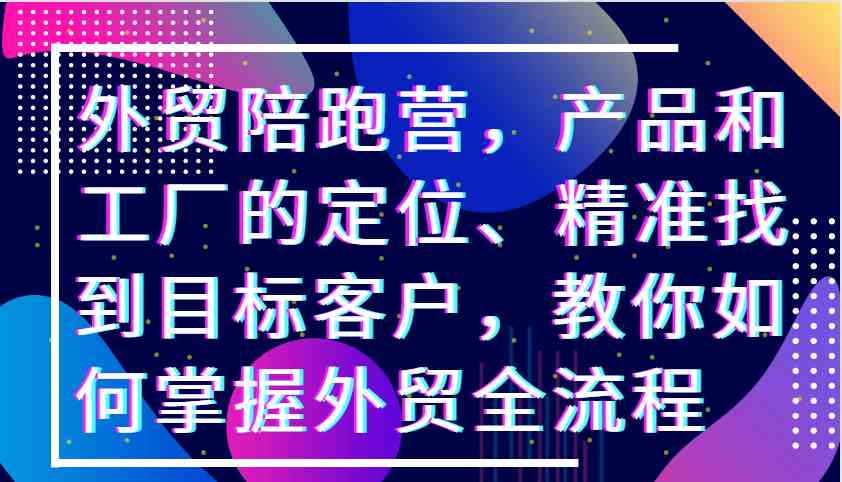 外贸陪跑营，产品和工厂的定位、精准找到目标客户，教你如何掌握外贸全流程-甄选网创