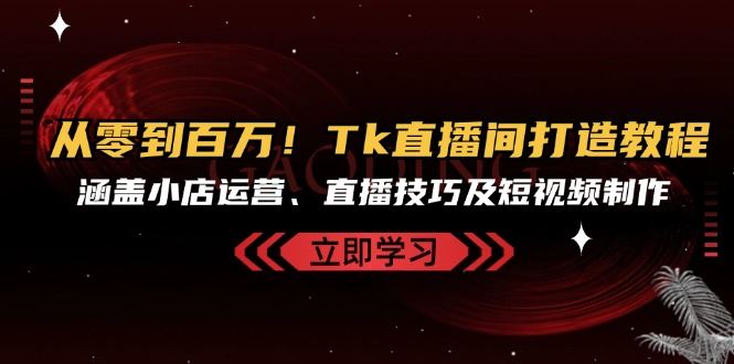 从零到百万！Tk直播间打造教程，涵盖小店运营、直播技巧及短视频制作-甄选网创