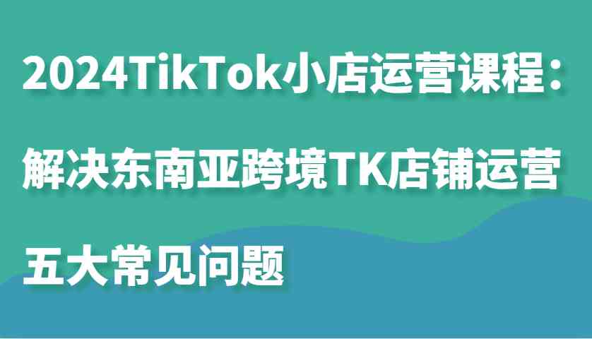 2024TikTok小店运营课程：解决东南亚跨境TK店铺运营五大常见问题-甄选网创