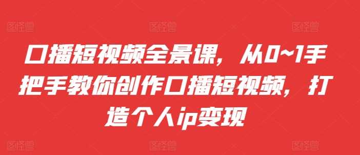 口播短视频全景课，​从0~1手把手教你创作口播短视频，打造个人ip变现-甄选网创