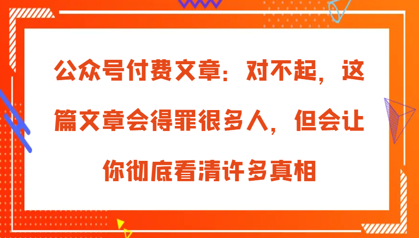 公众号付费文章：对不起，这篇文章会得罪很多人，但会让你彻底看清许多真相-甄选网创