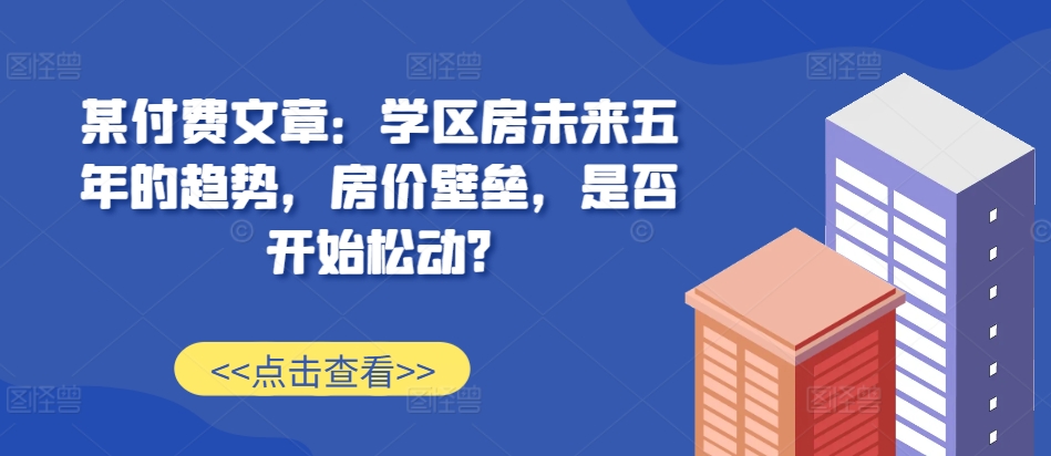 某付费文章：学区房未来五年的趋势，房价壁垒，是否开始松动?-甄选网创