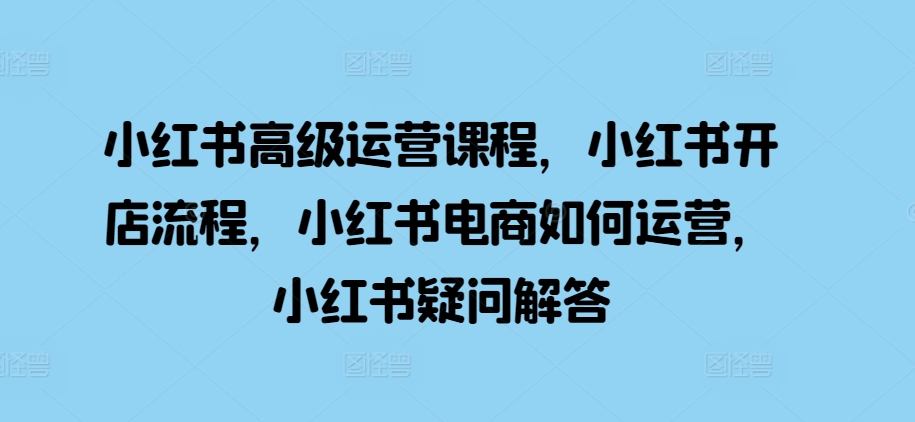 小红书高级运营课程，小红书开店流程，小红书电商如何运营，小红书疑问解答-甄选网创