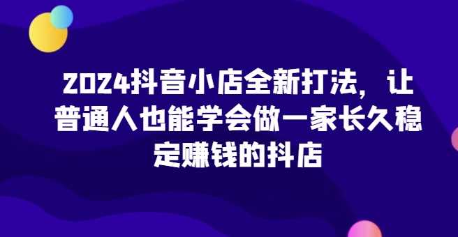 2024抖音小店全新打法，让普通人也能学会做一家长久稳定赚钱的抖店（更新）-甄选网创