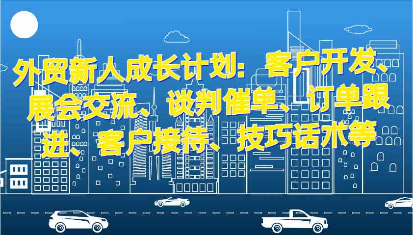 外贸新人成长计划：客户开发、展会交流、谈判催单、订单跟进、客户接待、技巧话术等-甄选网创